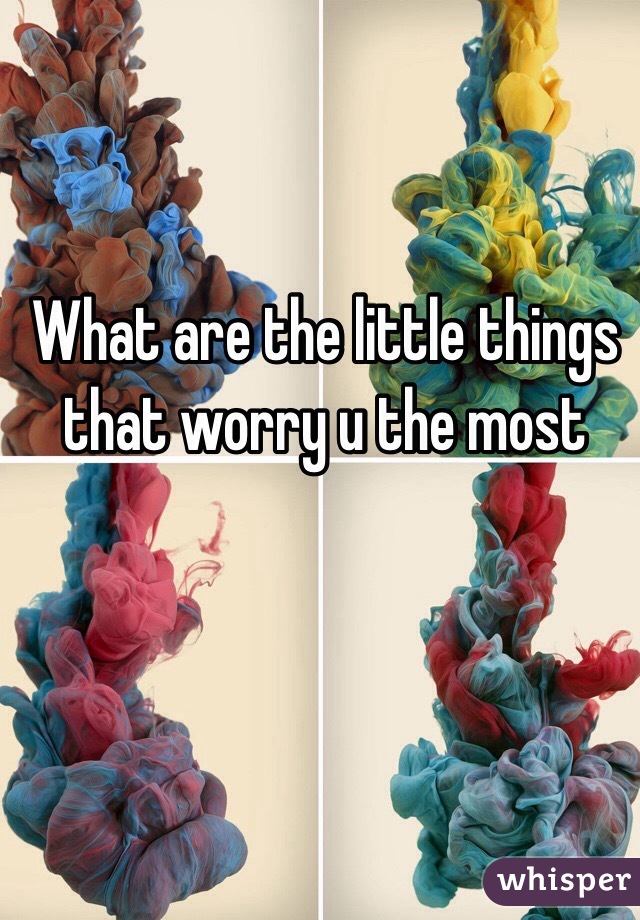  What are the little things that worry u the most 