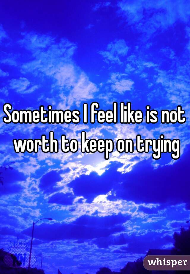 Sometimes I feel like is not worth to keep on trying