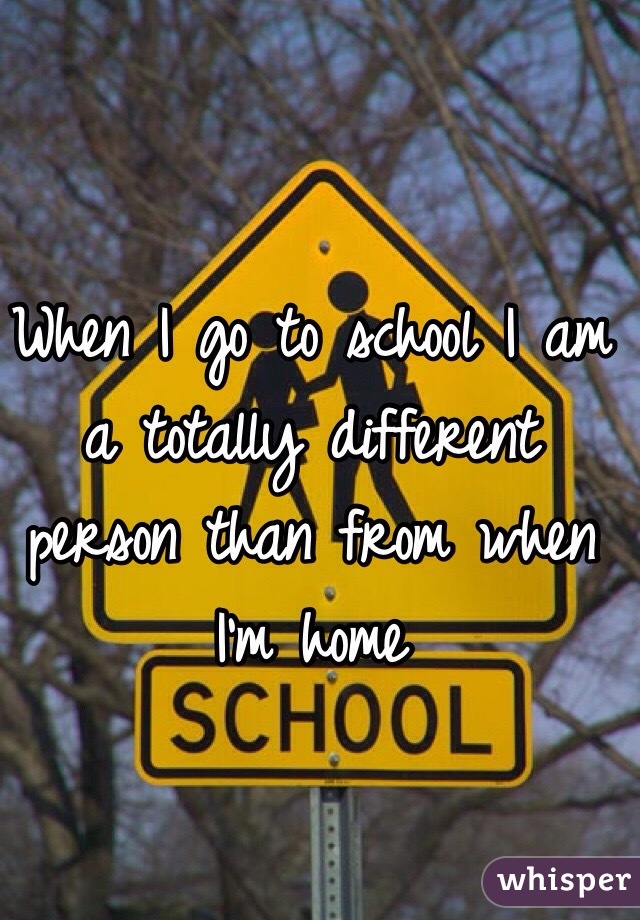 When I go to school I am a totally different person than from when I'm home 