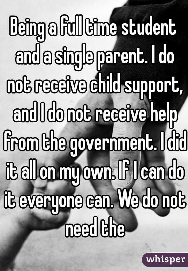 Being a full time student and a single parent. I do not receive child support, and I do not receive help from the government. I did it all on my own. If I can do it everyone can. We do not need the