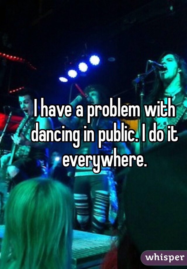 I have a problem with dancing in public. I do it everywhere. 