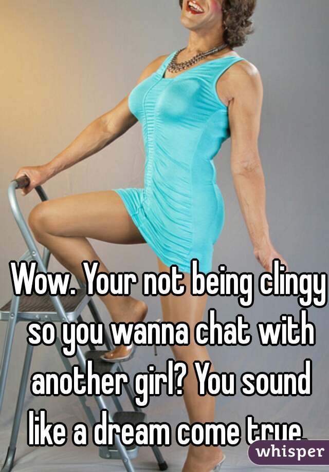 Wow. Your not being clingy so you wanna chat with another girl? You sound like a dream come true. 