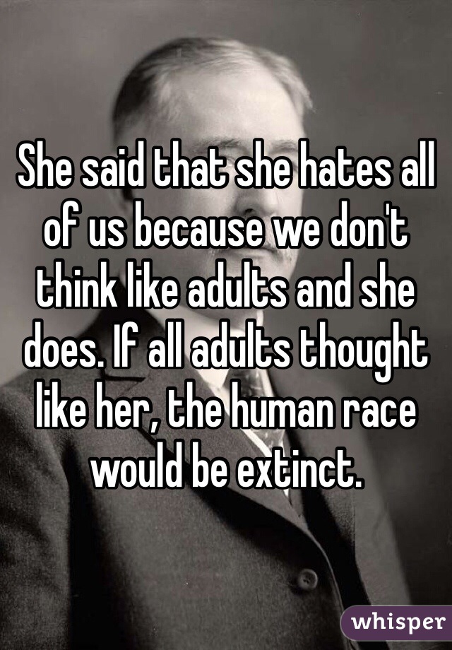 She said that she hates all of us because we don't think like adults and she does. If all adults thought like her, the human race would be extinct.