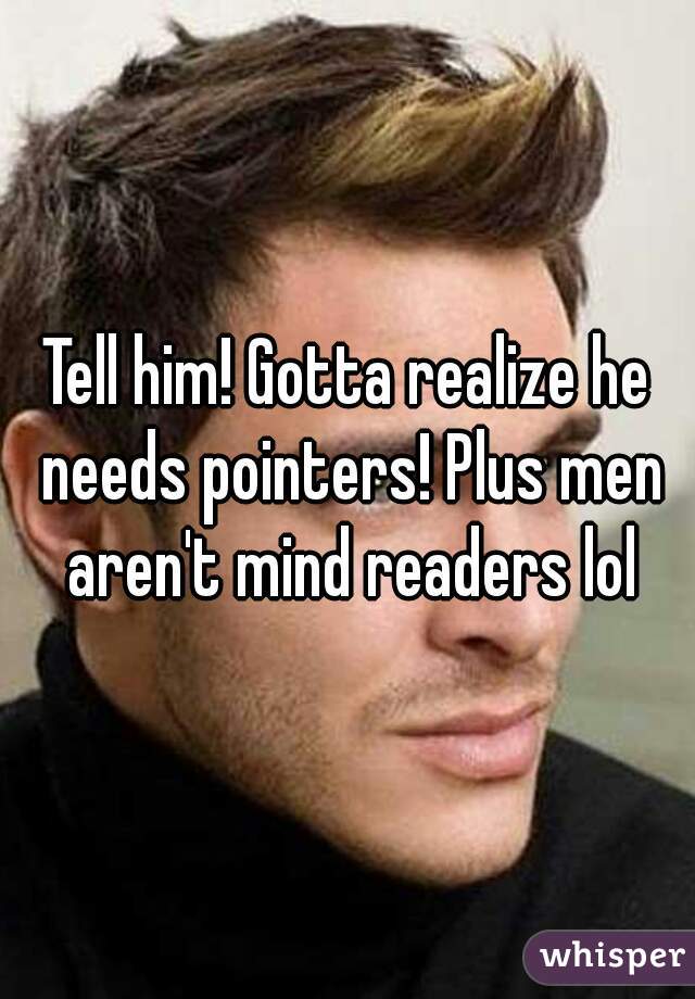 Tell him! Gotta realize he needs pointers! Plus men aren't mind readers lol