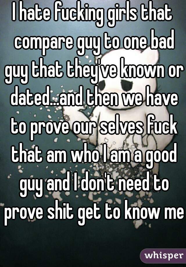 I hate fucking girls that compare guy to one bad guy that they've known or dated...and then we have to prove our selves fuck that am who I am a good guy and I don't need to prove shit get to know me 