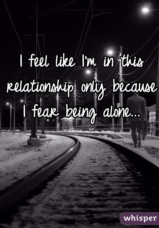 I feel like I'm in this relationship only because I fear being alone...