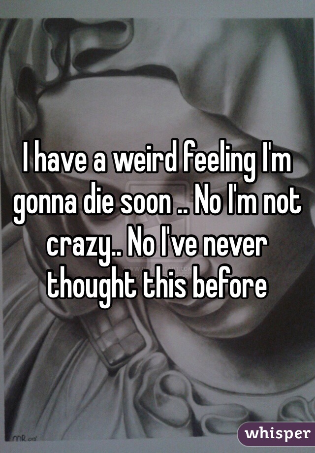 I have a weird feeling I'm gonna die soon .. No I'm not crazy.. No I've never thought this before 