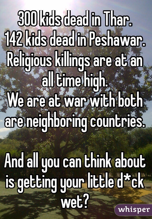 300 kids dead in Thar.
142 kids dead in Peshawar.
Religious killings are at an all time high.
We are at war with both are neighboring countries. 

And all you can think about is getting your little d*ck wet?
