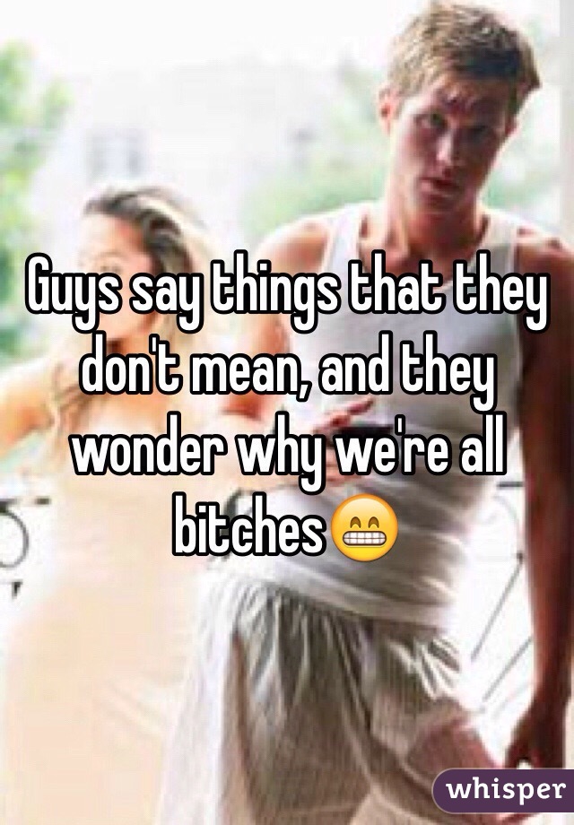 Guys say things that they don't mean, and they wonder why we're all bitches😁