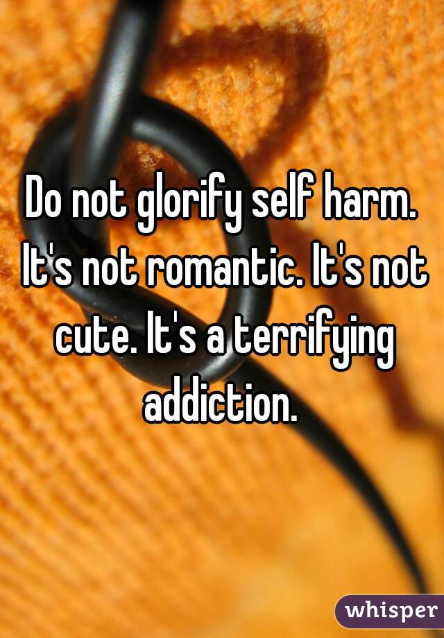 Do not glorify self harm. It's not romantic. It's not cute. It's a terrifying addiction. 