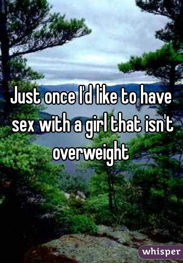 Just once I'd like to have sex with a girl that isn't overweight 