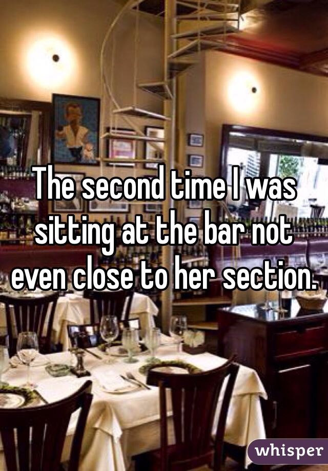 The second time I was sitting at the bar not even close to her section.