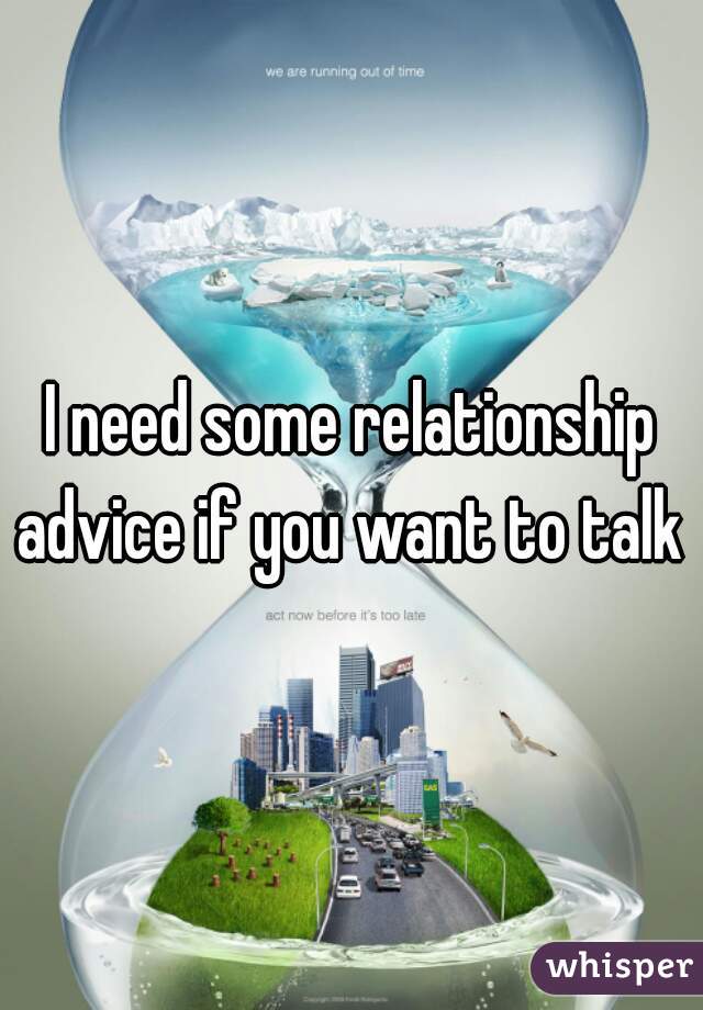 I need some relationship advice if you want to talk 