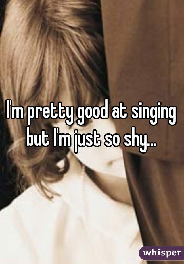 I'm pretty good at singing but I'm just so shy... 