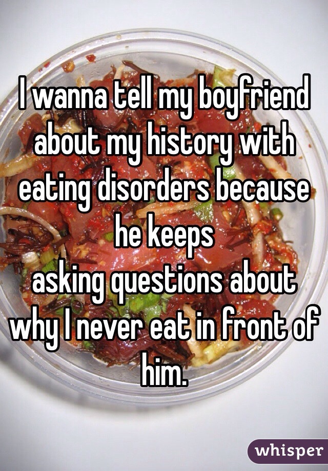 I wanna tell my boyfriend about my history with eating disorders because he keeps
asking questions about why I never eat in front of him.