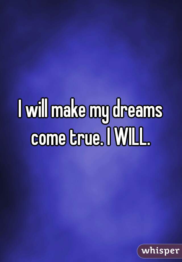 I will make my dreams come true. I WILL. 