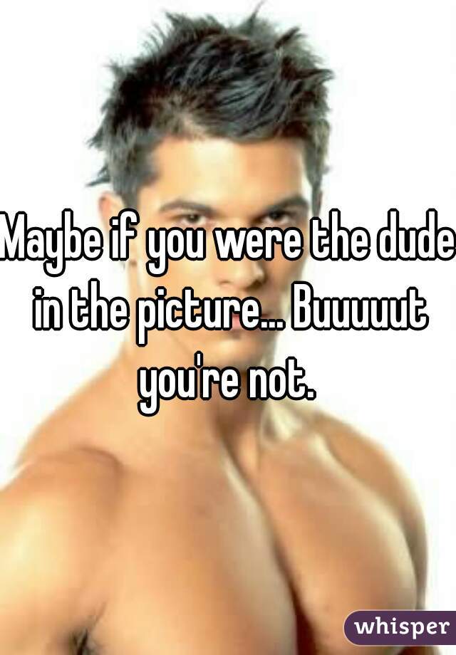 Maybe if you were the dude in the picture... Buuuuut you're not. 