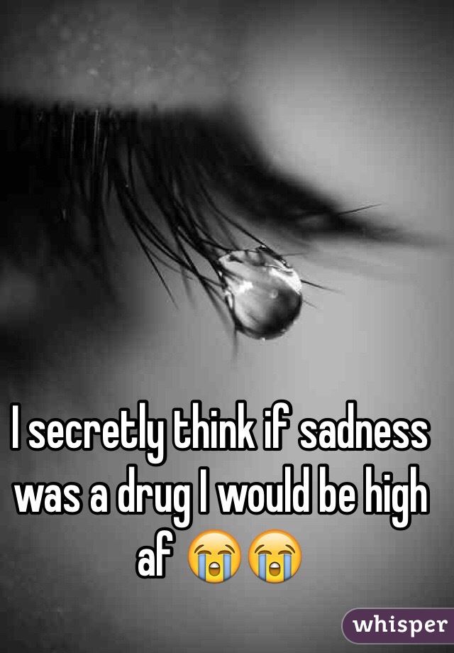 I secretly think if sadness was a drug I would be high af 😭😭