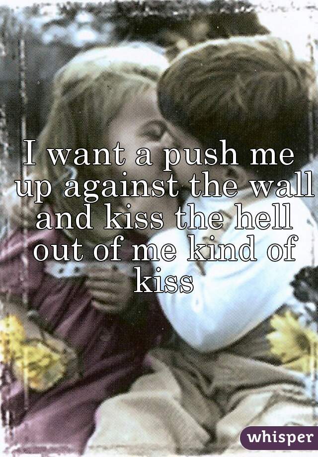 I want a push me up against the wall and kiss the hell out of me kind of kiss