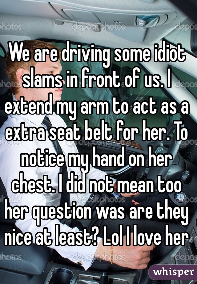 We are driving some idiot slams in front of us. I extend my arm to act as a extra seat belt for her. To notice my hand on her chest. I did not mean too her question was are they nice at least? Lol I love her 