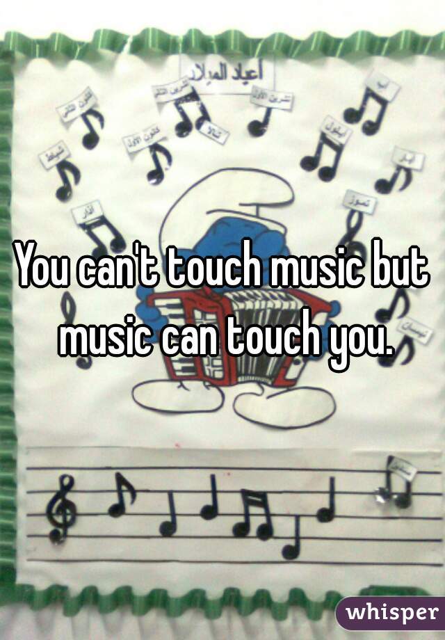 You can't touch music but music can touch you.