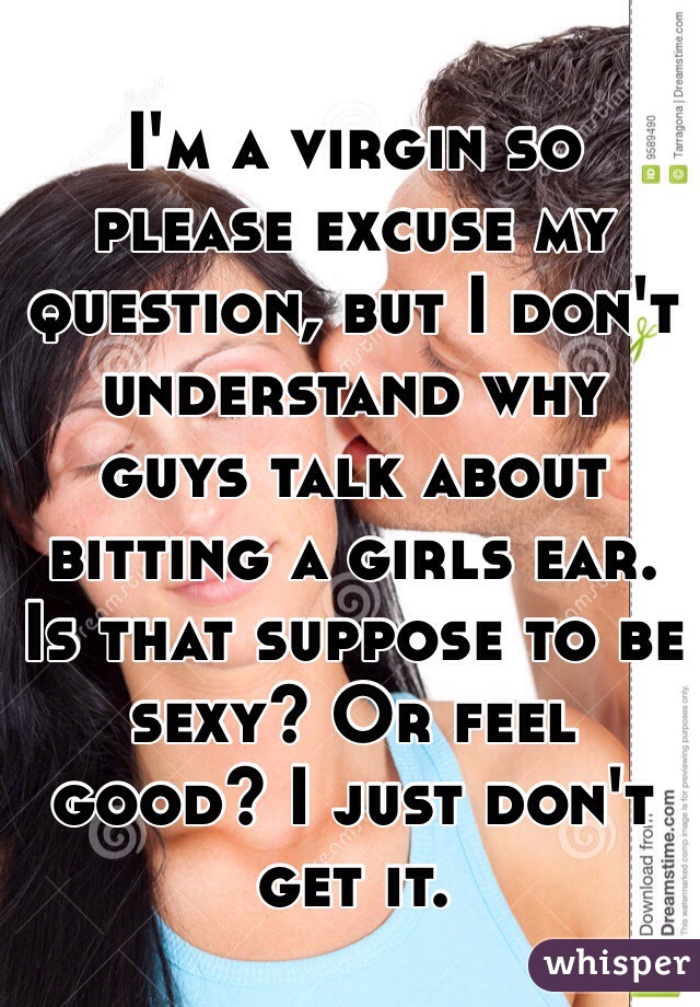  I'm a virgin so please excuse my question, but I don't understand why guys talk about bitting a girls ear. Is that suppose to be sexy? Or feel good? I just don't get it. 