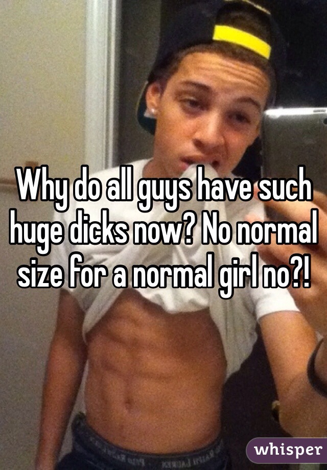 Why do all guys have such huge dicks now? No normal size for a normal girl no?! 