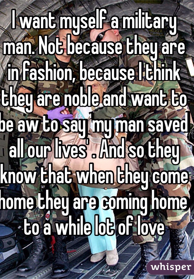 I want myself a military man. Not because they are in fashion, because I think they are noble and want to be aw to say 'my man saved all our lives' . And so they know that when they come home they are coming home to a while lot of love 
