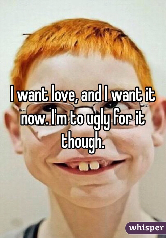 I want love, and I want it now. I'm to ugly for it though. 