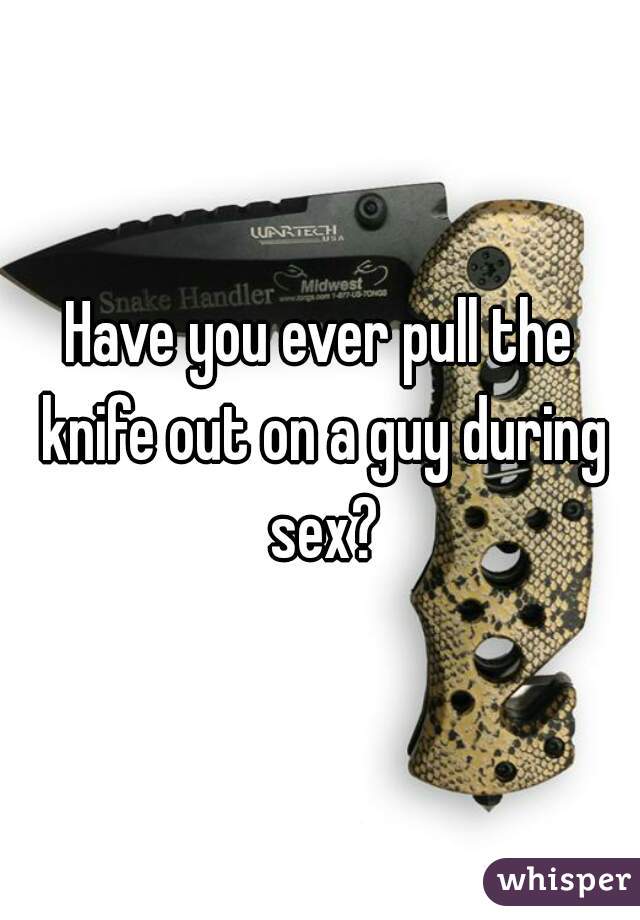 Have you ever pull the knife out on a guy during sex?