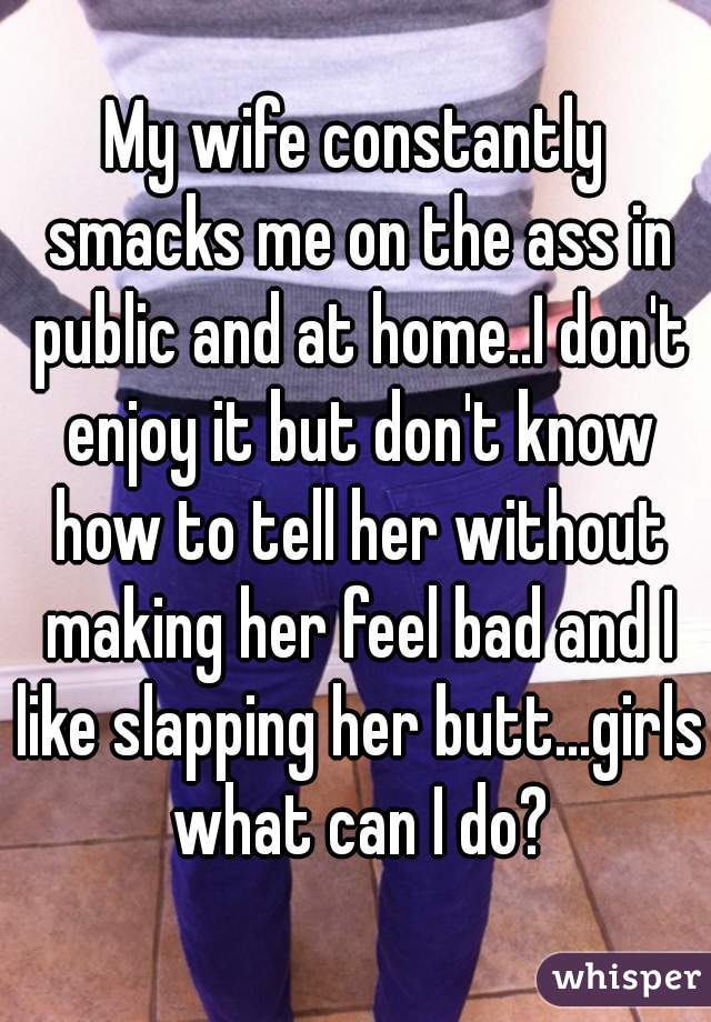 My wife constantly smacks me on the ass in public and at home..I don't enjoy it but don't know how to tell her without making her feel bad and I like slapping her butt...girls what can I do?