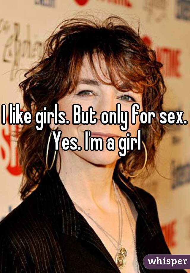 I like girls. But only for sex. Yes. I'm a girl