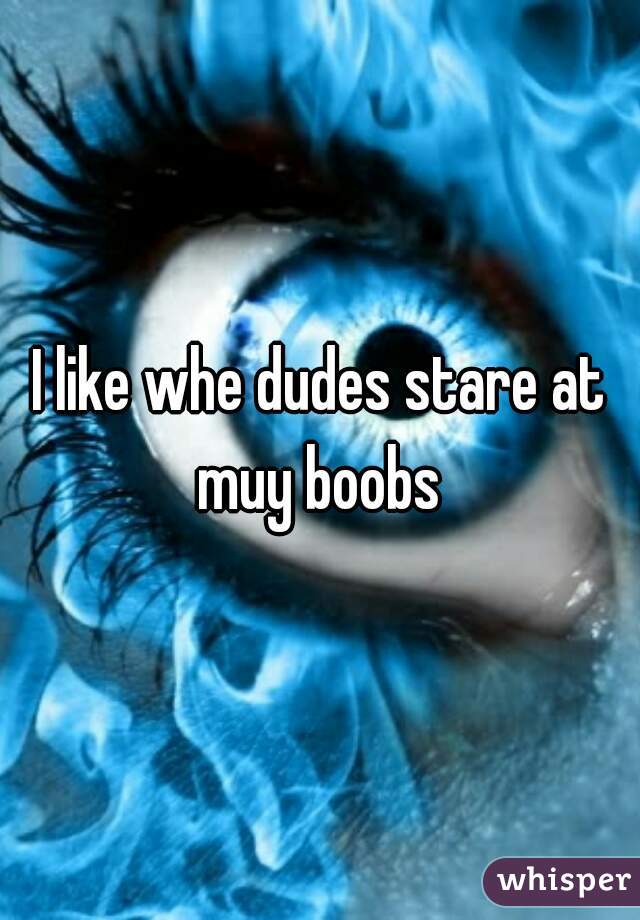 I like whe dudes stare at muy boobs 