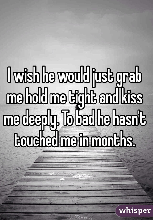 I wish he would just grab me hold me tight and kiss me deeply. To bad he hasn't touched me in months. 