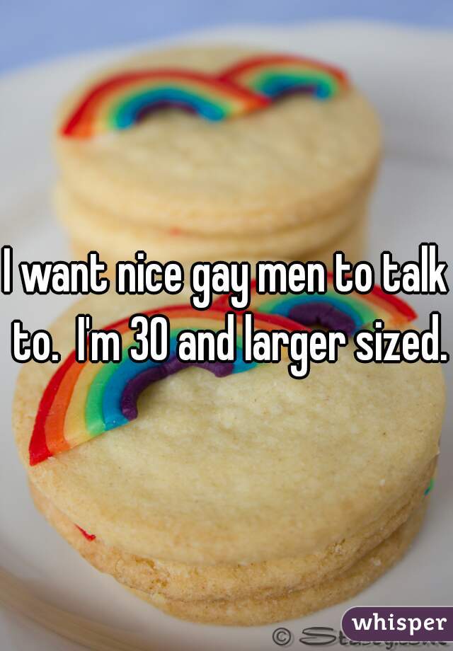 I want nice gay men to talk to.  I'm 30 and larger sized.