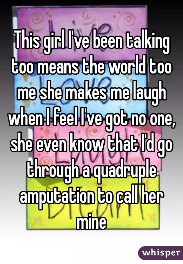 This girl I've been talking too means the world too me she makes me laugh when I feel I've got no one, she even know that I'd go through a quadruple amputation to call her mine 