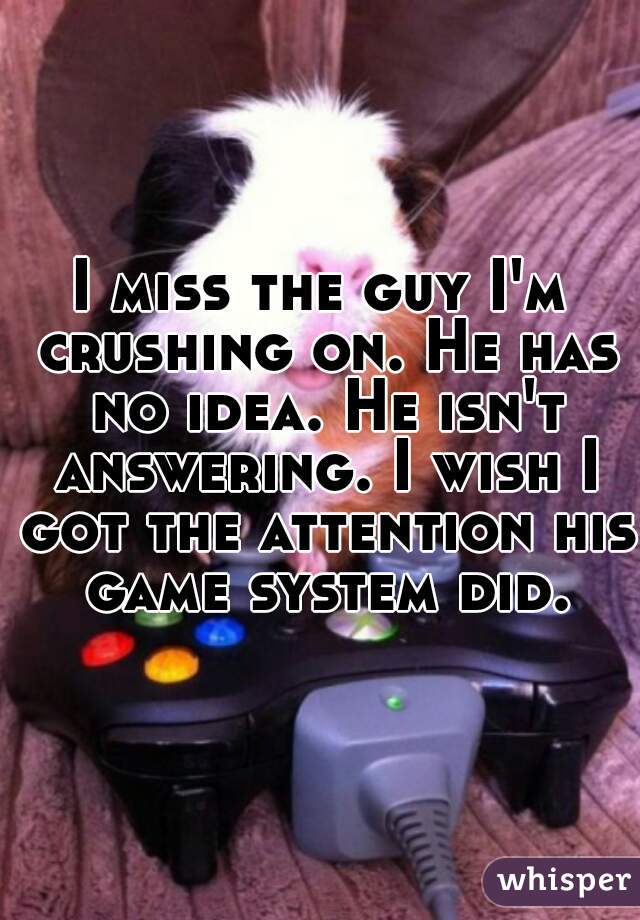 I miss the guy I'm crushing on. He has no idea. He isn't answering. I wish I got the attention his game system did.