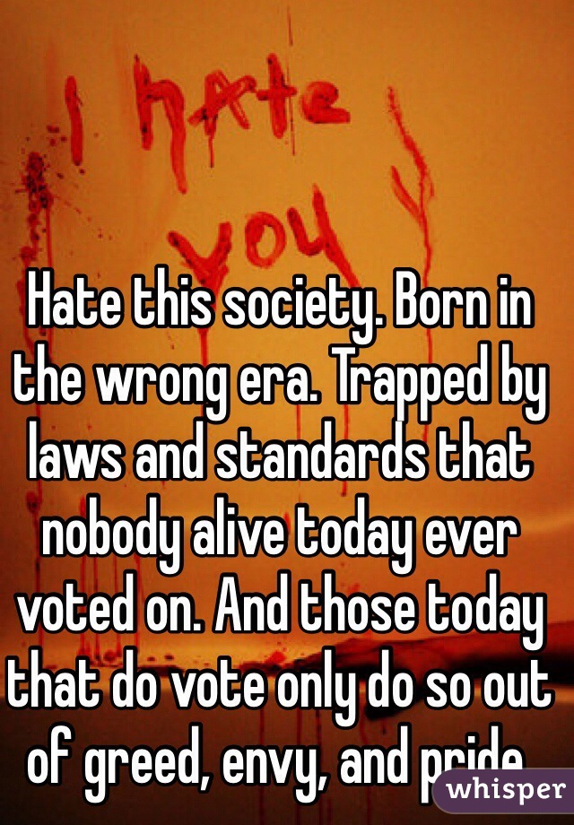 Hate this society. Born in the wrong era. Trapped by laws and standards that nobody alive today ever voted on. And those today that do vote only do so out of greed, envy, and pride.