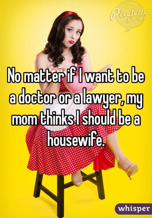 No matter if I want to be a doctor or a lawyer, my mom thinks I should be a housewife. 