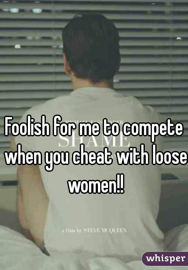 Foolish for me to compete when you cheat with loose women!!