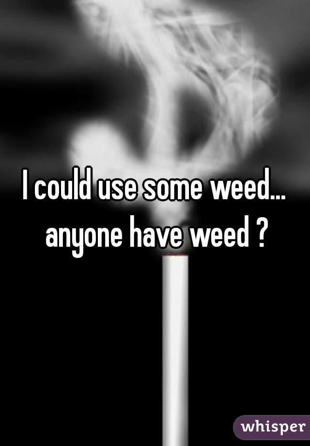 I could use some weed... anyone have weed ?