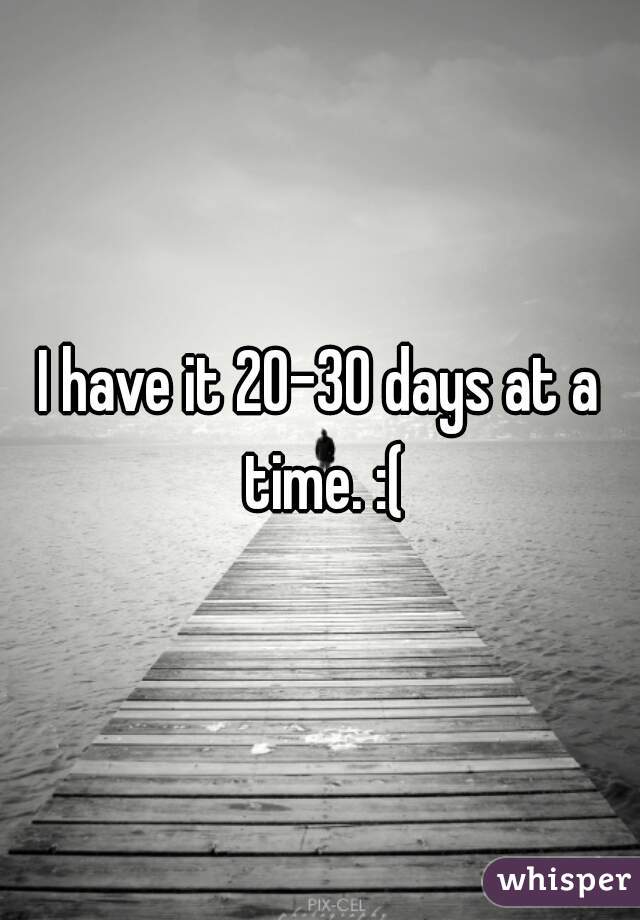 I have it 20-30 days at a time. :(