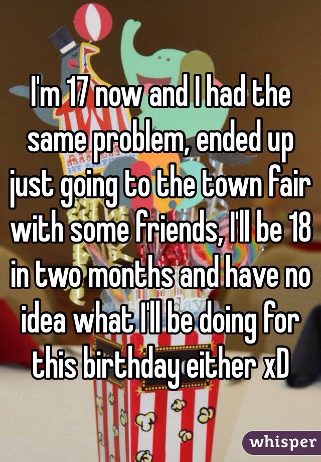 I'm 17 now and I had the same problem, ended up just going to the town fair with some friends, I'll be 18 in two months and have no idea what I'll be doing for this birthday either xD