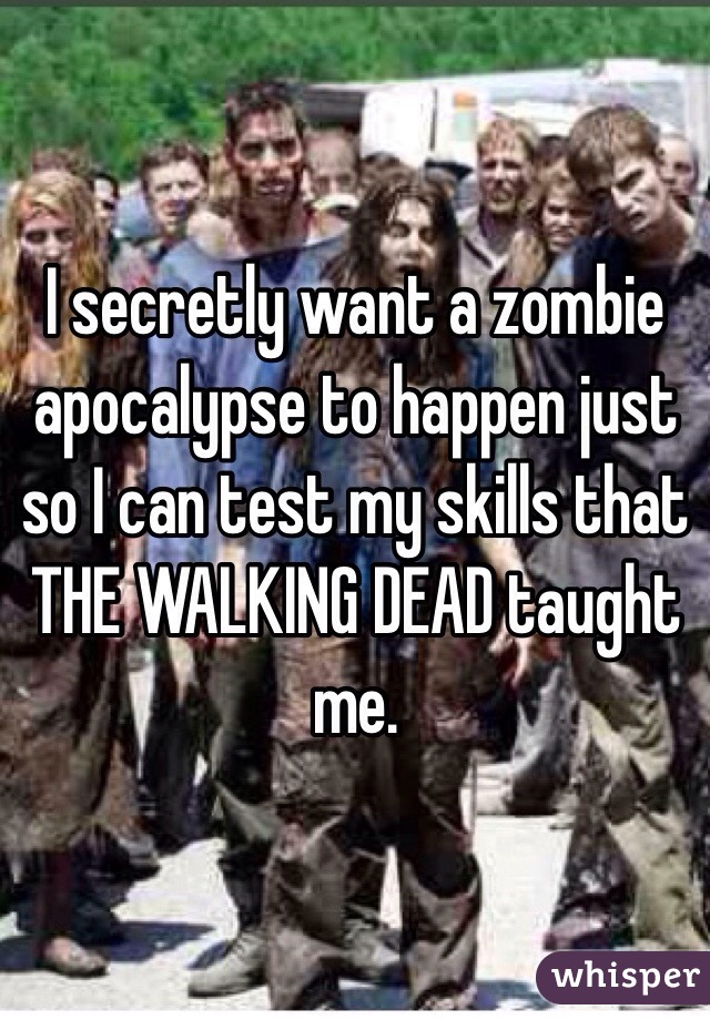 I secretly want a zombie apocalypse to happen just so I can test my skills that THE WALKING DEAD taught me.