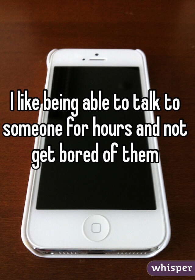 I like being able to talk to someone for hours and not get bored of them