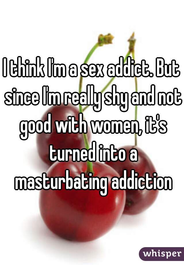 I think I'm a sex addict. But since I'm really shy and not good with women, it's turned into a masturbating addiction