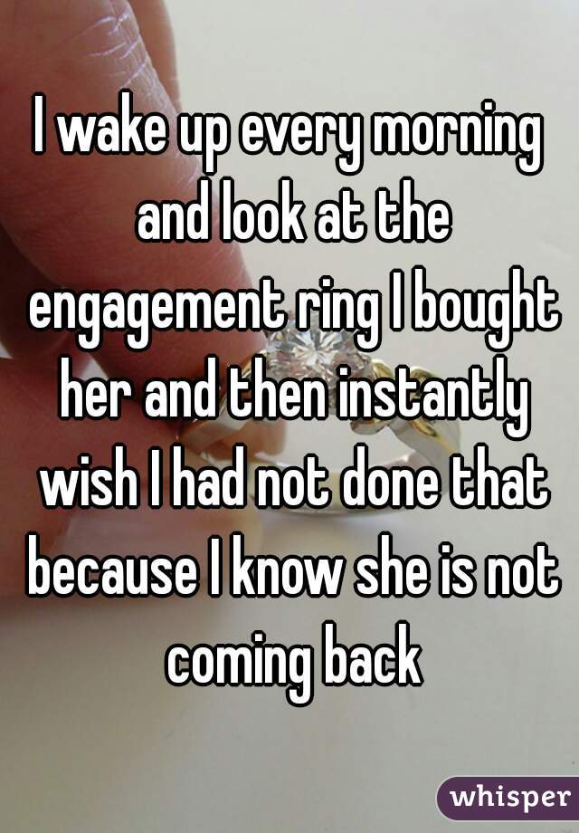 I wake up every morning and look at the engagement ring I bought her and then instantly wish I had not done that because I know she is not coming back