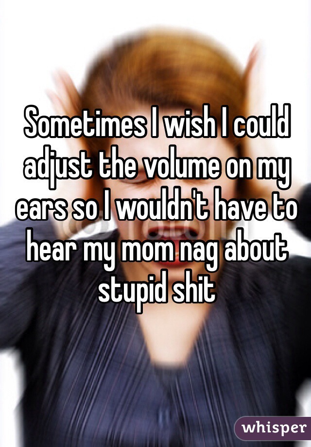 Sometimes I wish I could adjust the volume on my ears so I wouldn't have to hear my mom nag about stupid shit