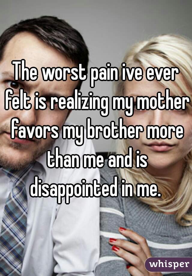 The worst pain ive ever felt is realizing my mother favors my brother more than me and is disappointed in me. 