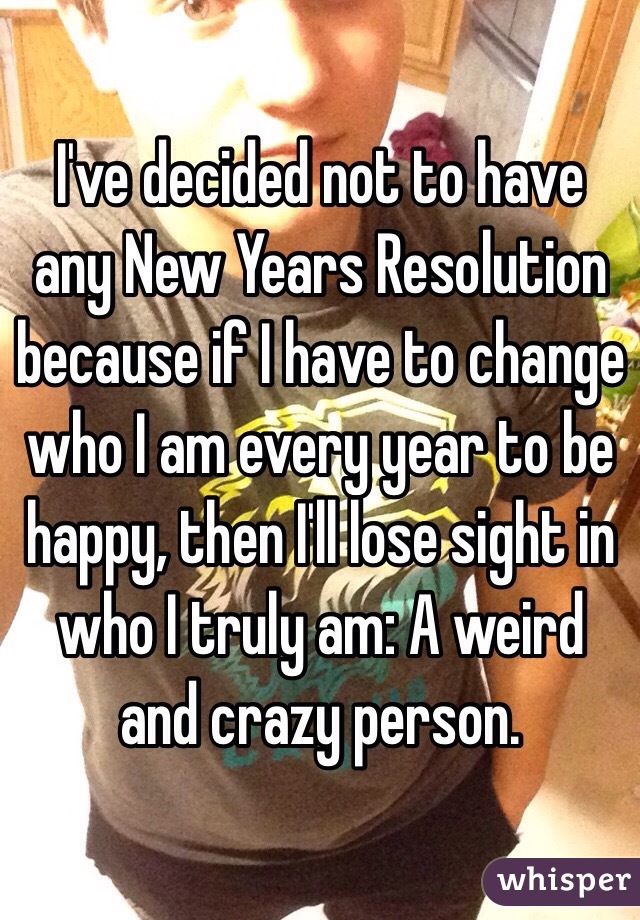 I've decided not to have any New Years Resolution because if I have to change who I am every year to be happy, then I'll lose sight in who I truly am: A weird and crazy person.